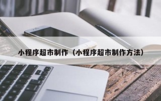 惠东小程序超市制作（小程序超市制作方法）