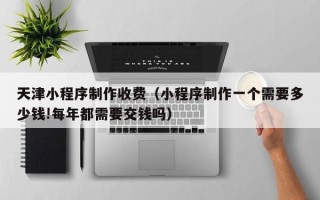 惠东天津小程序制作收费（小程序制作一个需要多少钱!每年都需要交钱吗）